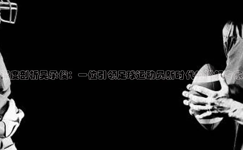 谈球吧登录网蓝色光标深度剖析吴承俊：一位引领足球运动员新时代的讲解专家